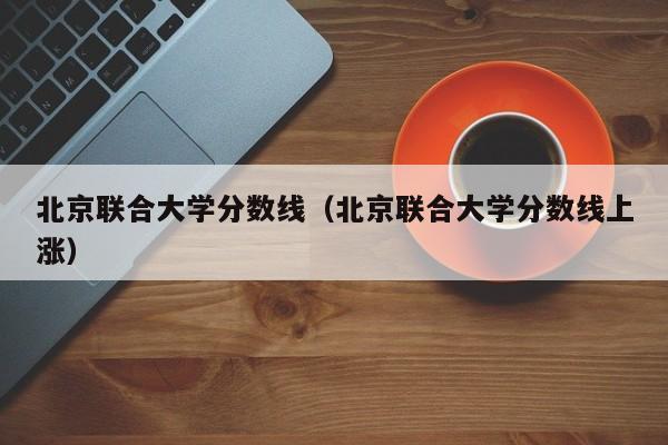 北京联合大学分数线（北京联合大学分数线上涨）