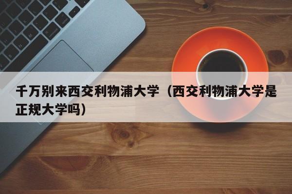 千万别来西交利物浦大学（西交利物浦大学是正规大学吗）