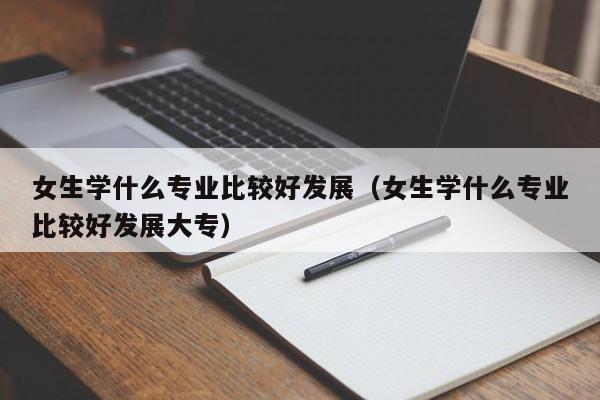 女生学什么专业比较好发展（女生学什么专业比较好发展大专）