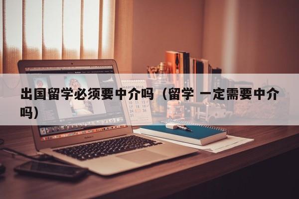 出国留学必须要中介吗（留学 一定需要中介吗）