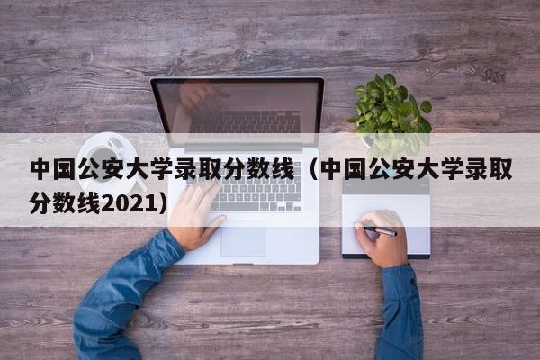 中国公安大学录取分数线（中国公安大学录取分数线2021）