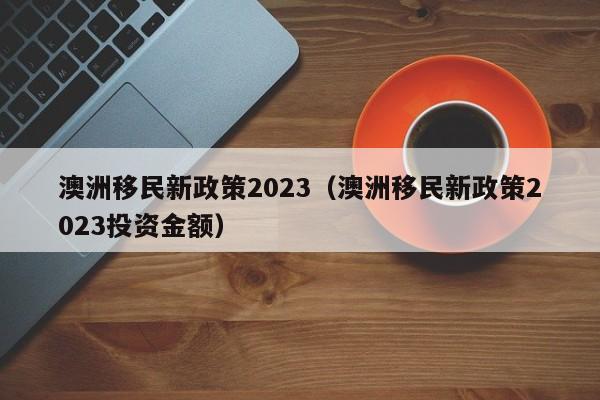 澳洲移民新政策2023（澳洲移民新政策2023投资金额）