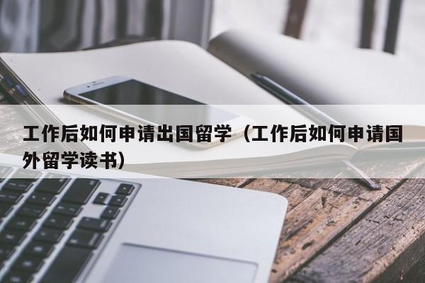 工作后如何申请出国留学（工作后如何申请国外留学读书）