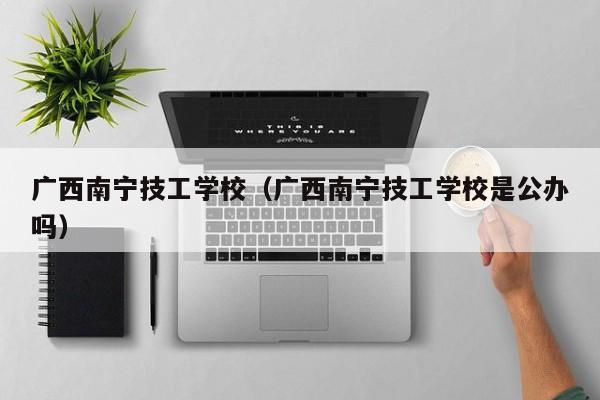 广西南宁技工学校（广西南宁技工学校是公办吗）