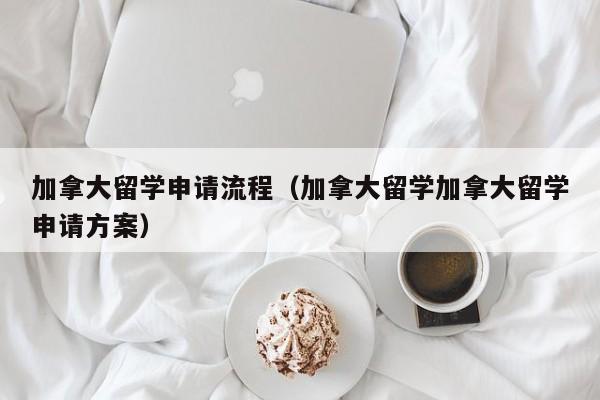 加拿大留学申请流程（加拿大留学加拿大留学申请方案）