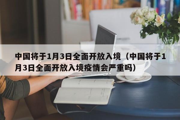 中国将于1月3日全面开放入境（中国将于1月3日全面开放入境疫情会严重吗）