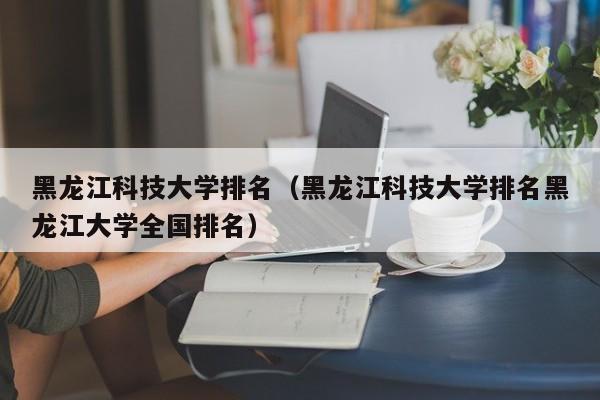 黑龙江科技大学排名（黑龙江科技大学排名黑龙江大学全国排名）