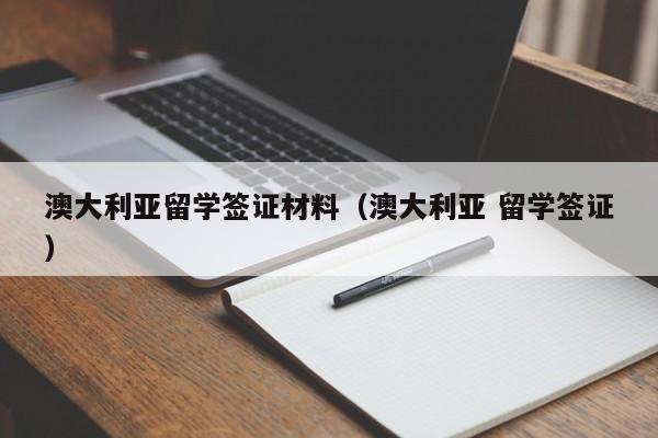 澳大利亚留学签证材料（澳大利亚 留学签证）