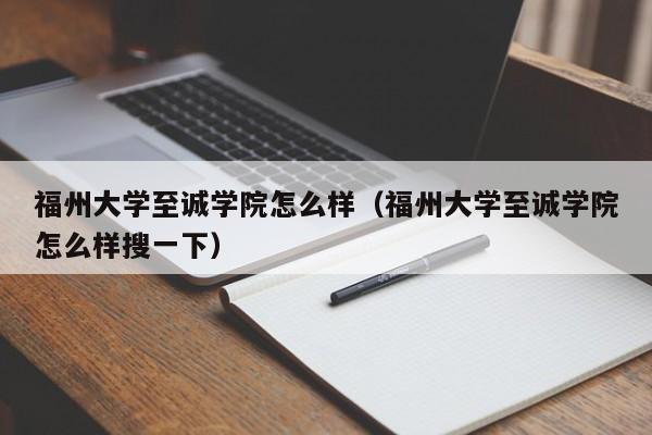 福州大学至诚学院怎么样（福州大学至诚学院怎么样搜一下）