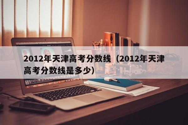 2012年天津高考分数线（2012年天津高考分数线是多少）