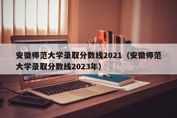 安徽师范大学录取分数线2021（安徽师范大学录取分数线2023年）