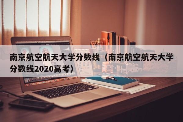 南京航空航天大学分数线（南京航空航天大学分数线2020高考）