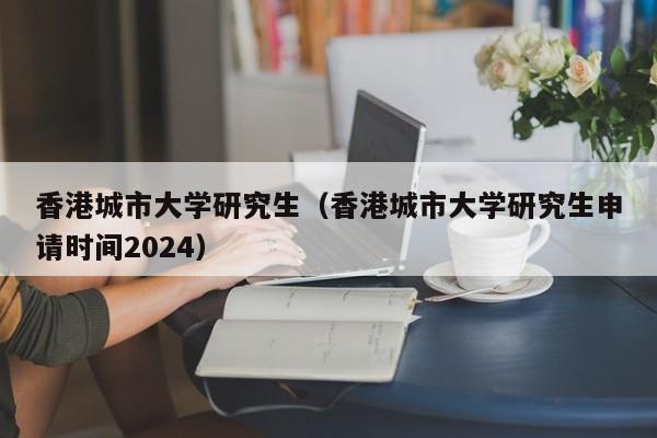 香港城市大学研究生（香港城市大学研究生申请时间2024）