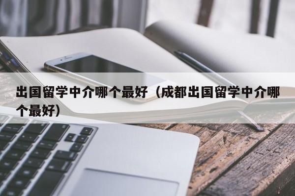 出国留学中介哪个最好（成都出国留学中介哪个最好）