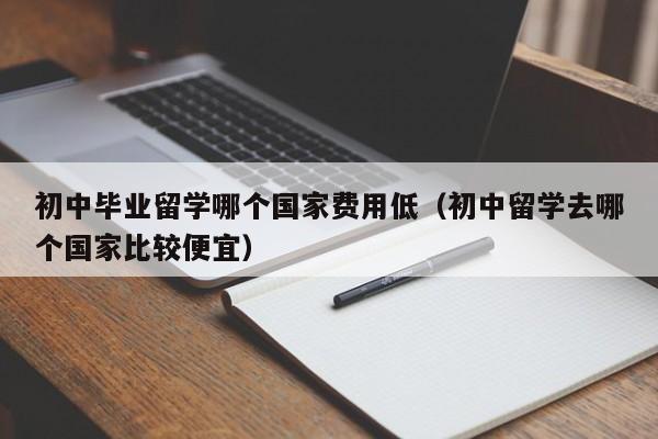 初中毕业留学哪个国家费用低（初中留学去哪个国家比较便宜）