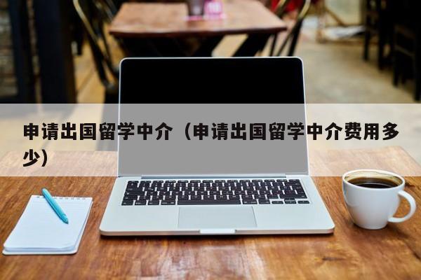 申请出国留学中介（申请出国留学中介费用多少）