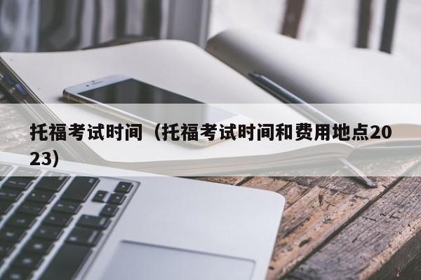 托福考试时间（托福考试时间和费用地点2023）