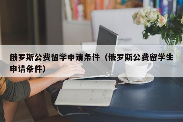 俄罗斯公费留学申请条件（俄罗斯公费留学生申请条件）