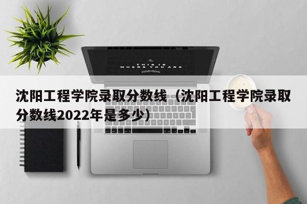 沈阳工程学院录取分数线（沈阳工程学院录取分数线2022年是多少）