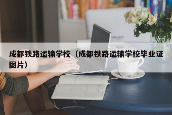 成都铁路运输学校（成都铁路运输学校毕业证图片）