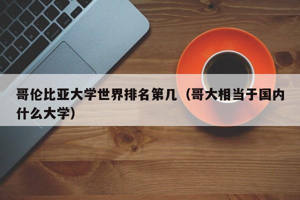 哥伦比亚大学世界排名第几（哥大相当于国内什么大学）