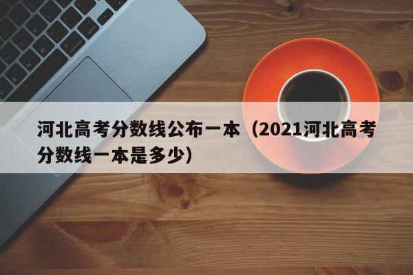 河北高考分数线公布一本（2021河北高考分数线一本是多少）