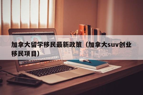 加拿大留学移民最新政策（加拿大suv创业移民项目）