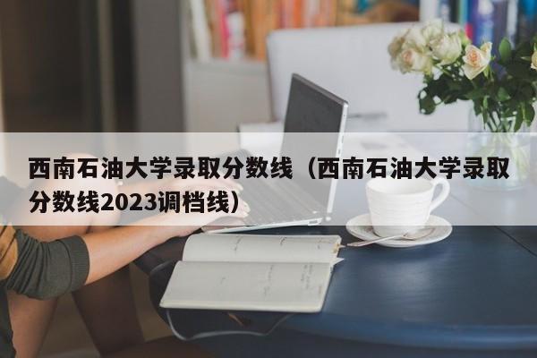 西南石油大学录取分数线（西南石油大学录取分数线2023调档线）