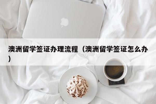 澳洲留学签证办理流程（澳洲留学签证怎么办）