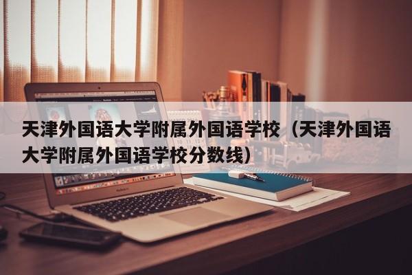 天津外国语大学附属外国语学校（天津外国语大学附属外国语学校分数线）