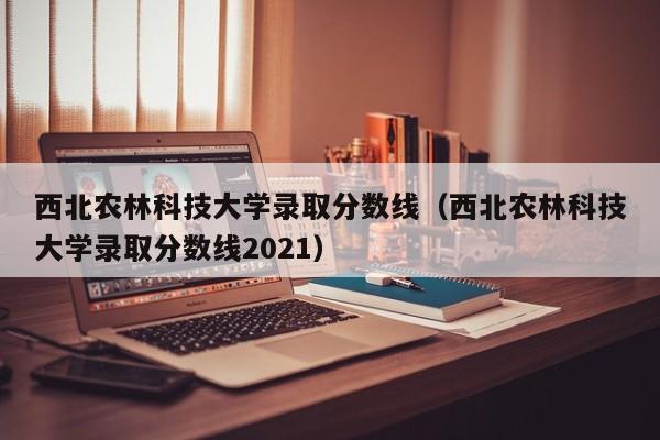 西北农林科技大学录取分数线（西北农林科技大学录取分数线2021）