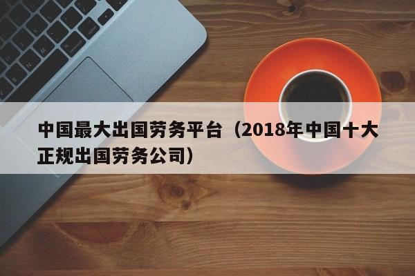 中国最大出国劳务平台（2018年中国十大正规出国劳务公司）