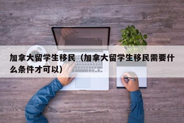 加拿大留学生移民（加拿大留学生移民需要什么条件才可以）