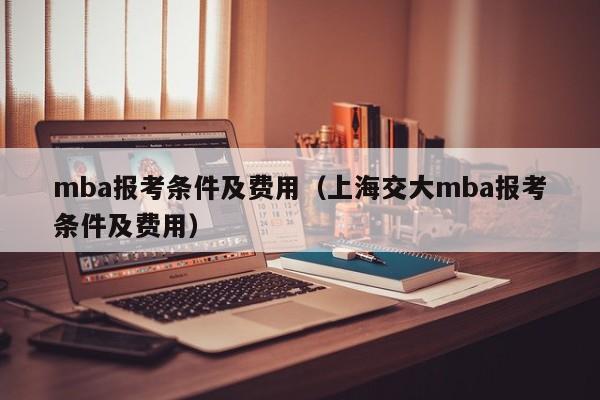 mba报考条件及费用（上海交大mba报考条件及费用）