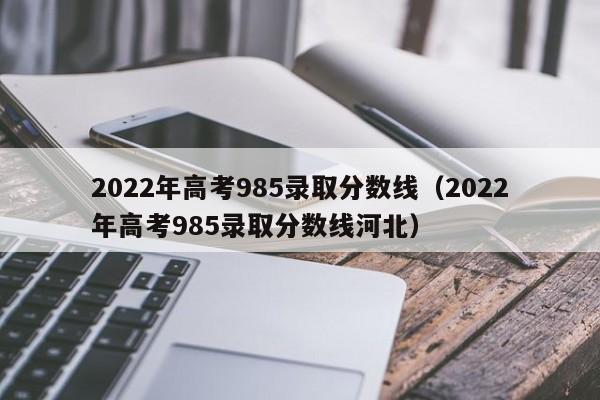 2022年高考985录取分数线（2022年高考985录取分数线河北）