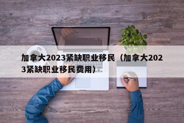 加拿大2023紧缺职业移民（加拿大2023紧缺职业移民费用）