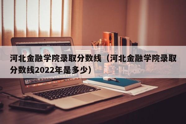 河北金融学院录取分数线（河北金融学院录取分数线2022年是多少）