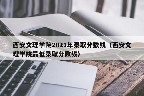 西安文理学院2021年录取分数线（西安文理学院最低录取分数线）