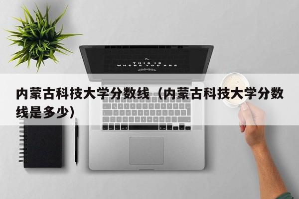 内蒙古科技大学分数线（内蒙古科技大学分数线是多少）