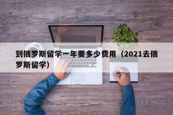 到俄罗斯留学一年要多少费用（2021去俄罗斯留学）