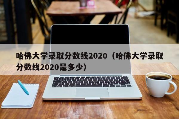 哈佛大学录取分数线2020（哈佛大学录取分数线2020是多少）