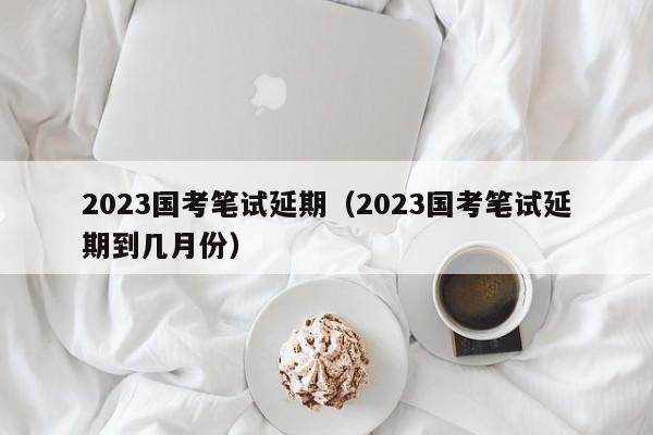 2023国考笔试延期（2023国考笔试延期到几月份）