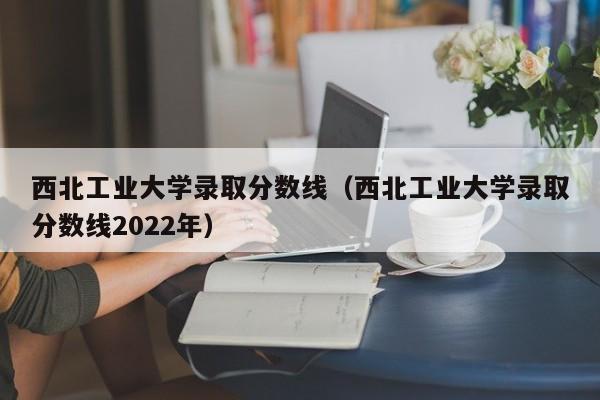 西北工业大学录取分数线（西北工业大学录取分数线2022年）