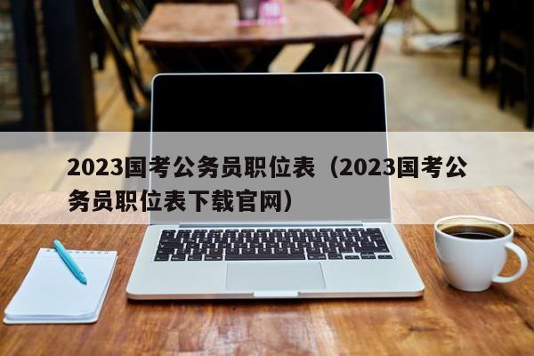 2023国考公务员职位表（2023国考公务员职位表下载官网）