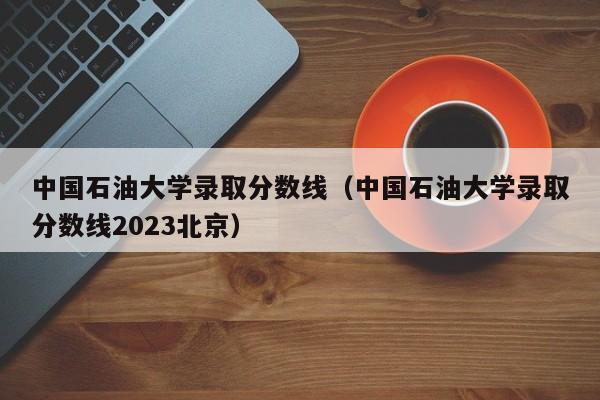 中国石油大学录取分数线（中国石油大学录取分数线2023北京）