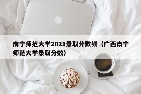 南宁师范大学2021录取分数线（广西南宁师范大学录取分数）