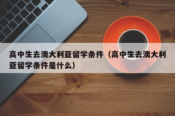 高中生去澳大利亚留学条件（高中生去澳大利亚留学条件是什么）