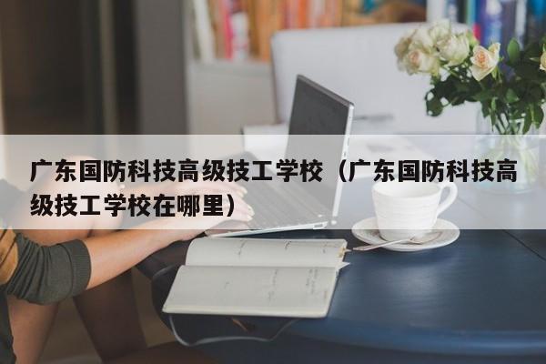 广东国防科技高级技工学校（广东国防科技高级技工学校在哪里）