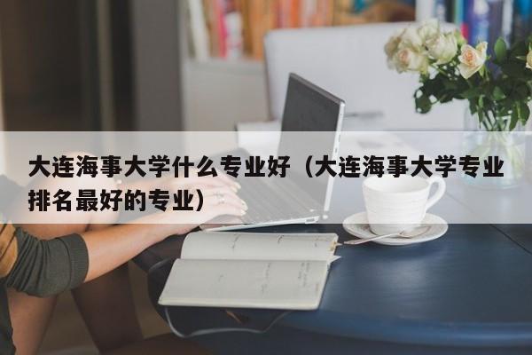 大连海事大学什么专业好（大连海事大学专业排名最好的专业）