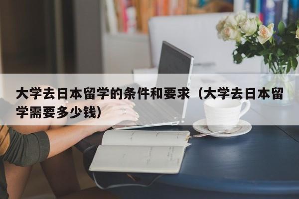 大学去日本留学的条件和要求（大学去日本留学需要多少钱）